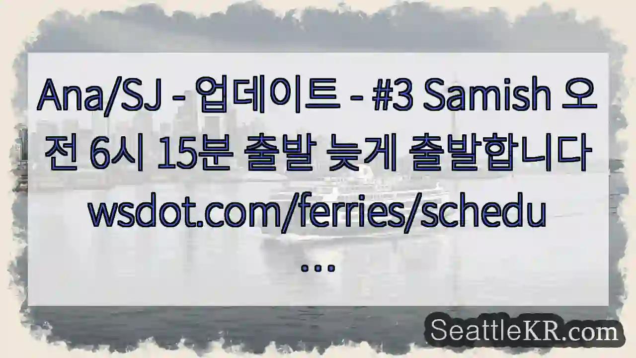 Ana/SJ - 업데이트 - #3 Samish 오전 6시 15분 출발 늦게 1 Ana/SJ - 업데이트 - #3 Samish 오전 6시 15분 출발 늦게